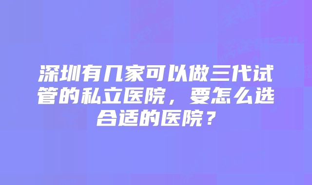 深圳有几家可以做三代试管的私立医院，要怎么选合适的医院？