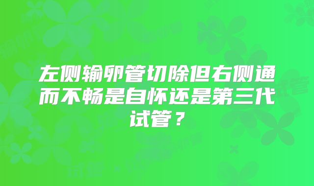 左侧输卵管切除但右侧通而不畅是自怀还是第三代试管？