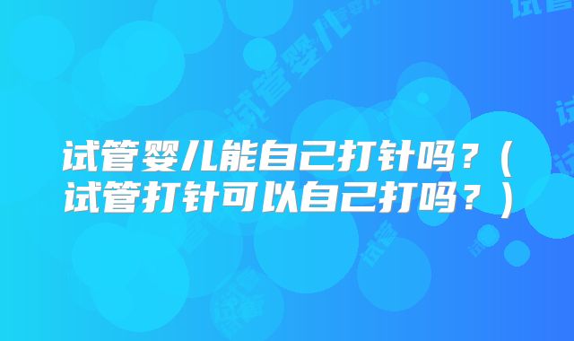 试管婴儿能自己打针吗？(试管打针可以自己打吗？)