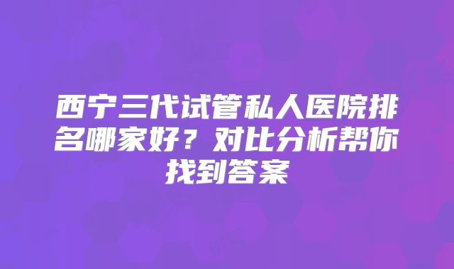 西宁三代试管私人医院排名哪家好?对比分析帮你找到答案