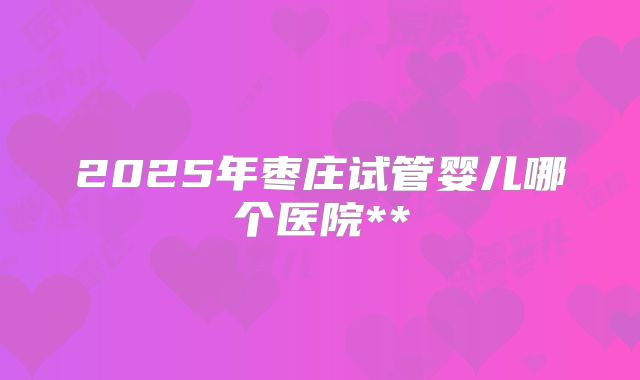 2025年枣庄试管婴儿哪个医院**