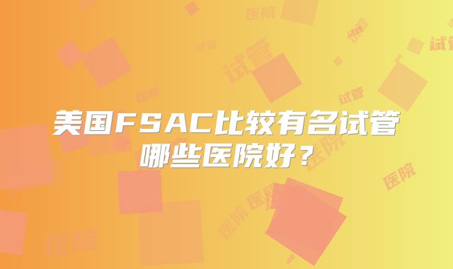 美国FSAC比较有名试管哪些医院好？