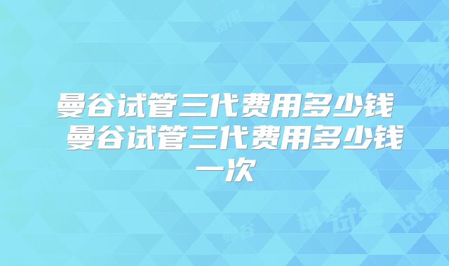 曼谷试管三代费用多少钱 曼谷试管三代费用多少钱一次