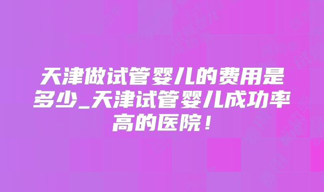天津做试管婴儿的费用是多少_天津试管婴儿成功率高的医院！