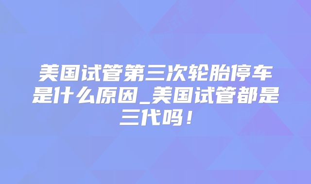 美国试管第三次轮胎停车是什么原因_美国试管都是三代吗!