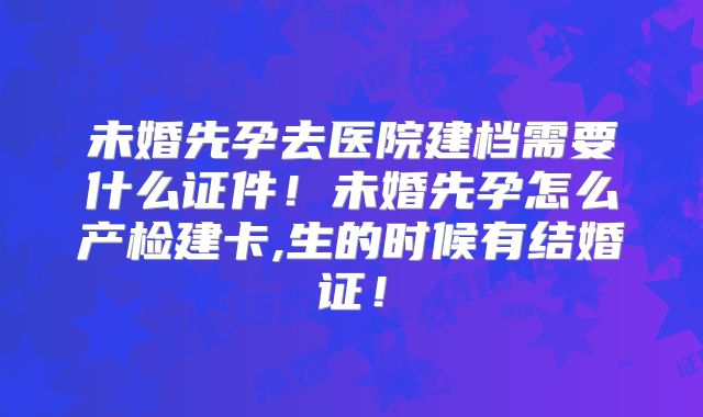 未婚先孕去医院建档需要什么证件！未婚先孕怎么产检建卡,生的时候有结婚证！