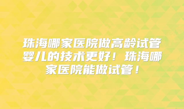 珠海哪家医院做高龄试管婴儿的技术更好！珠海哪家医院能做试管！