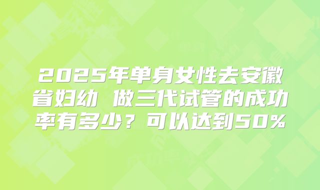2025年单身女性去安徽省妇幼 做三代试管的成功率有多少?可以达到50%