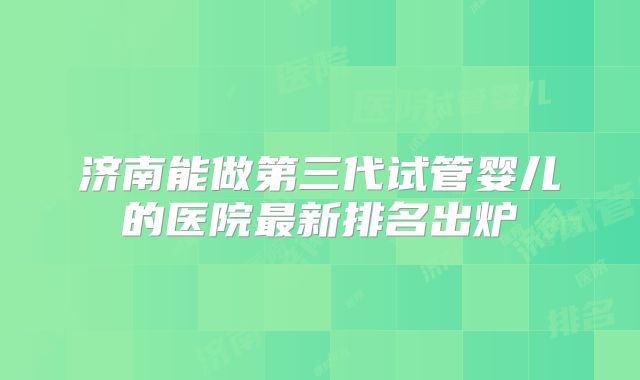 济南能做第三代试管婴儿的医院最新排名出炉