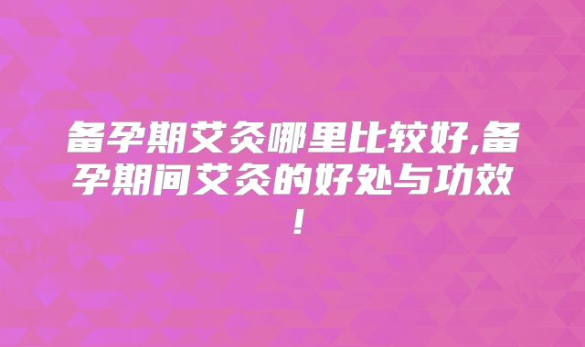 备孕期艾灸哪里比较好,备孕期间艾灸的好处与功效！