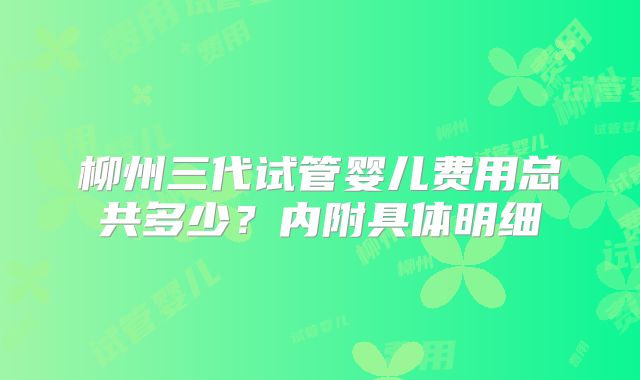 柳州三代试管婴儿费用总共多少？内附具体明细