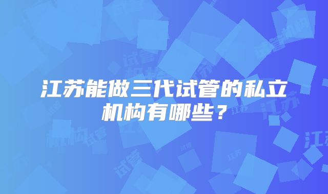 江苏能做三代试管的私立机构有哪些?