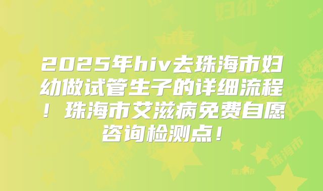 2025年hiv去珠海市妇幼做试管生子的详细流程！珠海市艾滋病免费自愿咨询检测点！