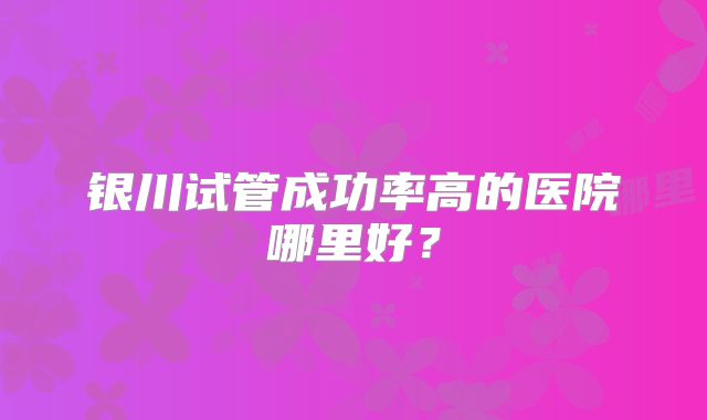 银川试管成功率高的医院哪里好？