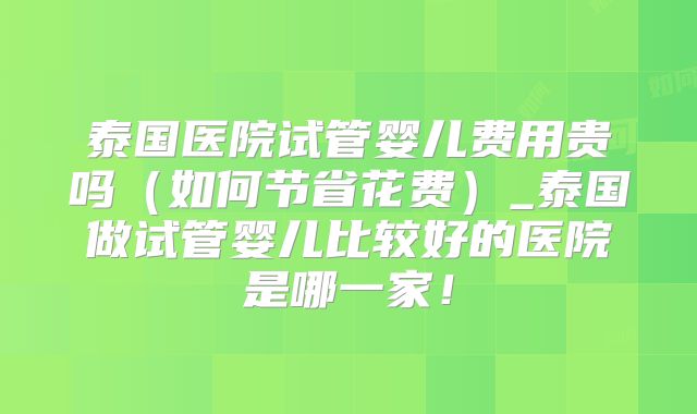 泰国医院试管婴儿费用贵吗(如何节省花费)_泰国做试管婴儿比较好的医院是哪一家!