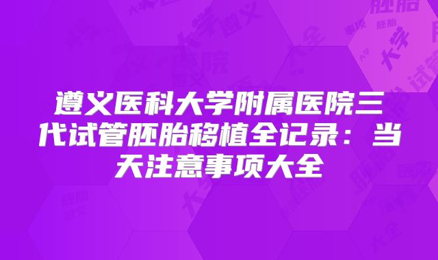 遵义医科大学附属医院三代试管胚胎移植全记录：当天注意事项大全