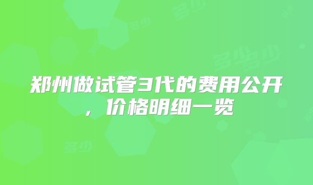 郑州做试管3代的费用公开，价格明细一览