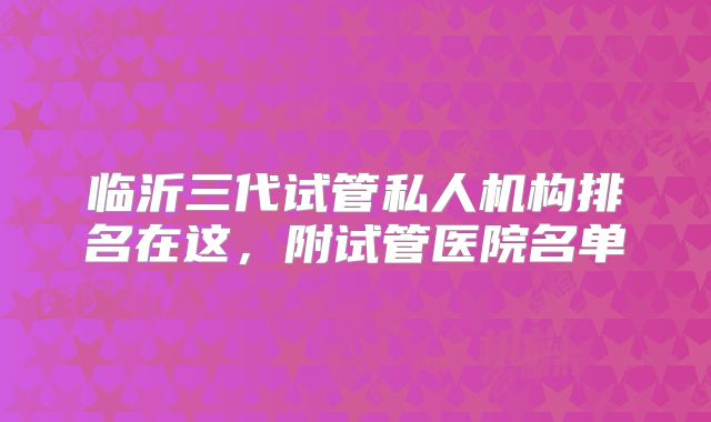 临沂三代试管私人机构排名在这，附试管医院名单