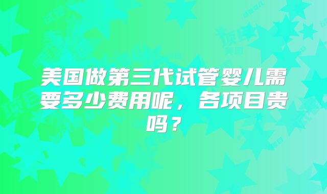 美国做第三代试管婴儿需要多少费用呢，各项目贵吗？