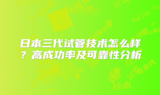 日本三代试管技术怎么样?高成功率及可靠性分析