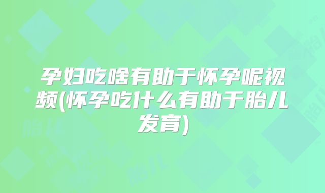 孕妇吃啥有助于怀孕呢视频(怀孕吃什么有助于胎儿发育)