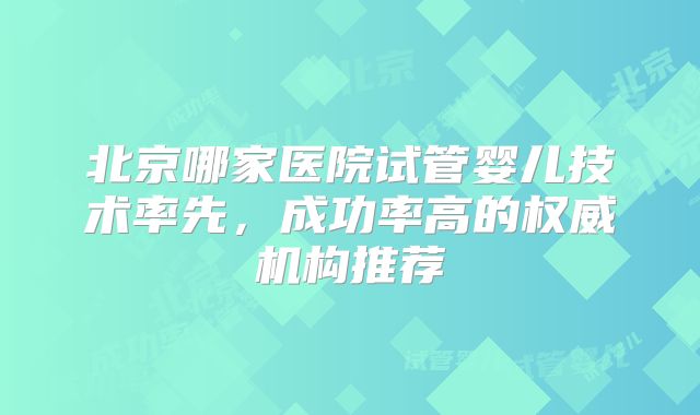 北京哪家医院试管婴儿技术率先，成功率高的权威机构推荐