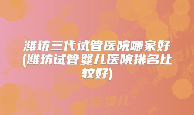 潍坊三代试管医院哪家好(潍坊试管婴儿医院排名比较好)