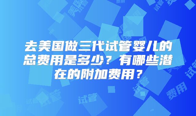 去美国做三代试管婴儿的总费用是多少？有哪些潜在的附加费用？