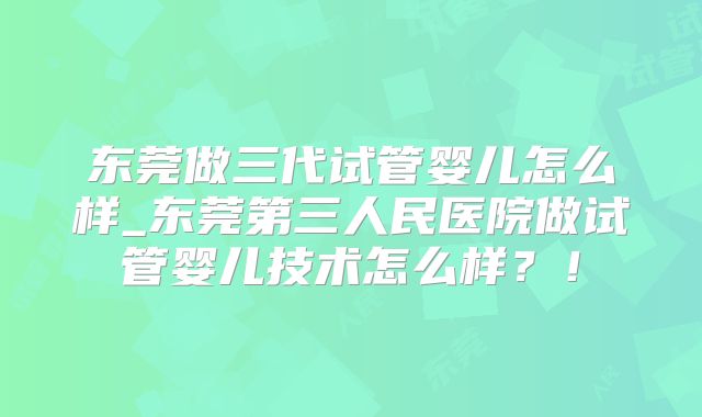 东莞做三代试管婴儿怎么样_东莞第三人民医院做试管婴儿技术怎么样？！