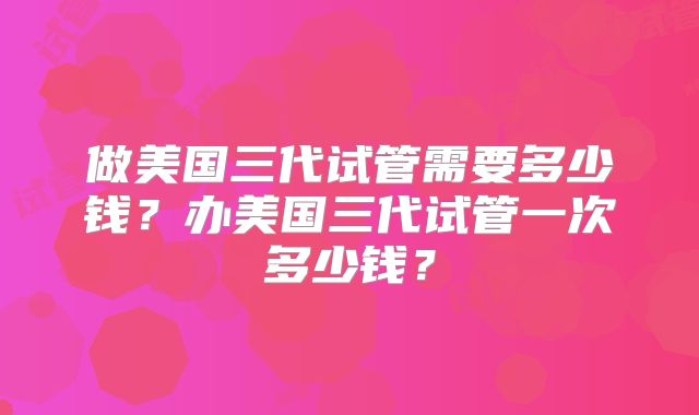 做美国三代试管需要多少钱？办美国三代试管一次多少钱？