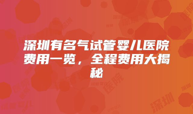 深圳有名气试管婴儿医院费用一览，全程费用大揭秘