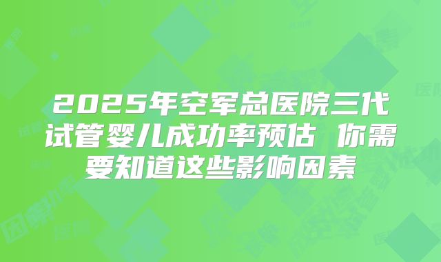 2025年空军总医院三代试管婴儿成功率预估 你需要知道这些影响因素