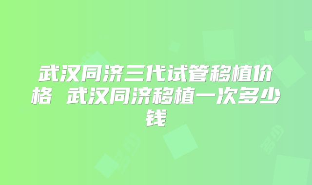 武汉同济三代试管移植价格 武汉同济移植一次多少钱