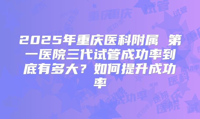 2025年重庆医科附属 第一医院三代试管成功率到底有多大？如何提升成功率