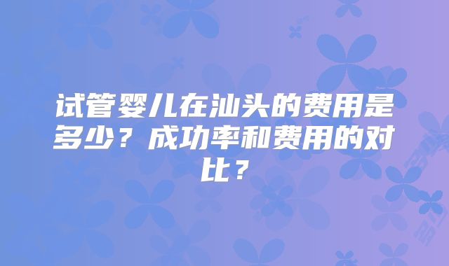 试管婴儿在汕头的费用是多少?成功率和费用的对比?