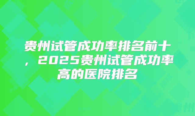 贵州试管成功率排名前十，2025贵州试管成功率高的医院排名