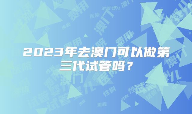2023年去澳门可以做第三代试管吗？