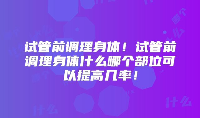 试管前调理身体！试管前调理身体什么哪个部位可以提高几率！