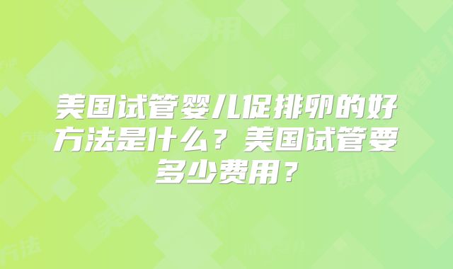 美国试管婴儿促排卵的好方法是什么?美国试管要多少费用?