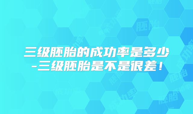 三级胚胎的成功率是多少-三级胚胎是不是很差!