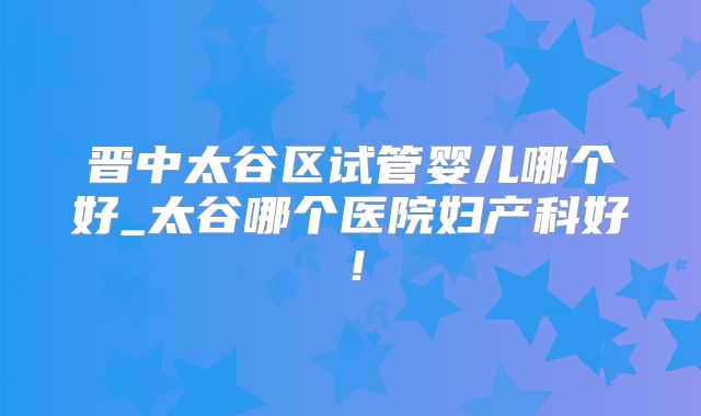 晋中太谷区试管婴儿哪个好_太谷哪个医院妇产科好！