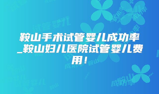 鞍山手术试管婴儿成功率_鞍山妇儿医院试管婴儿费用！