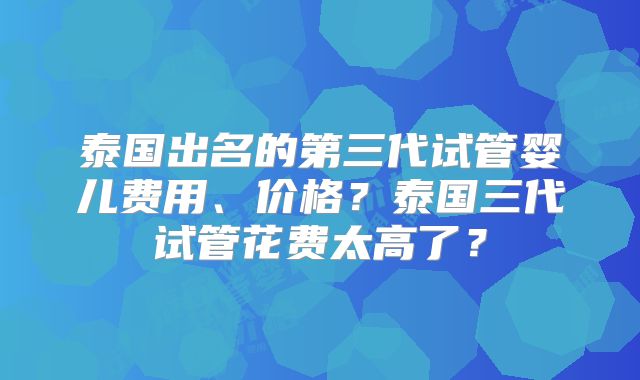 泰国出名的第三代试管婴儿费用、价格？泰国三代试管花费太高了？