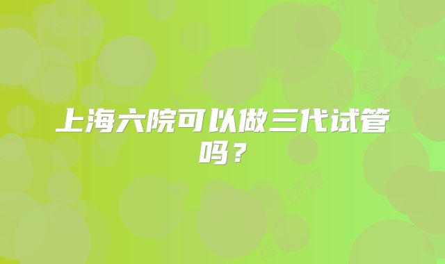 上海六院可以做三代试管吗？