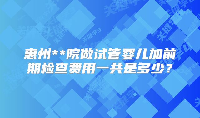 惠州**院做试管婴儿加前期检查费用一共是多少？