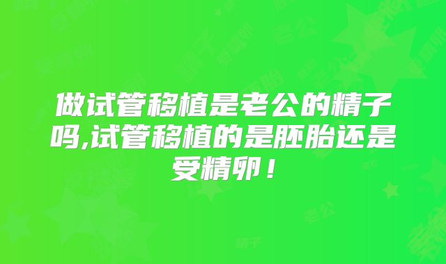 做试管移植是老公的精子吗,试管移植的是胚胎还是受精卵！