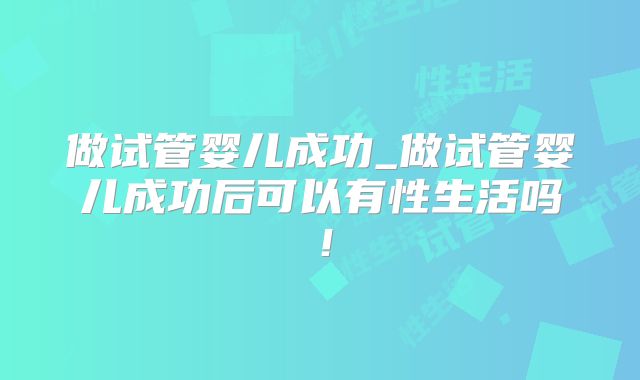做试管婴儿成功_做试管婴儿成功后可以有性生活吗！