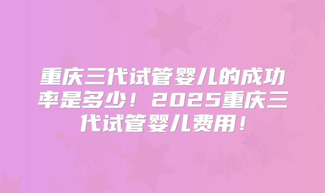 重庆三代试管婴儿的成功率是多少!2025重庆三代试管婴儿费用!