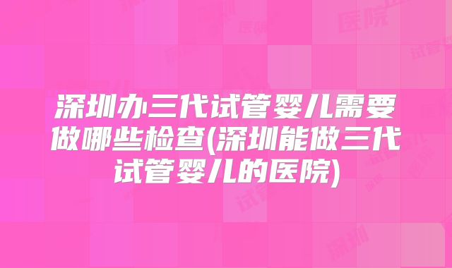 深圳办三代试管婴儿需要做哪些检查(深圳能做三代试管婴儿的医院)