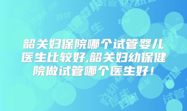 韶关妇保院哪个试管婴儿医生比较好,韶关妇幼保健院做试管哪个医生好!